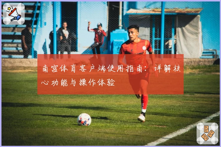 南宫体育客户端使用指南：详解核心功能与操作体验