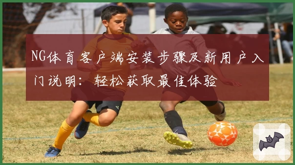 NG体育客户端安装步骤及新用户入门说明：轻松获取最佳体验
