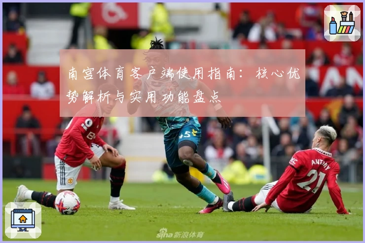 南宫体育客户端使用指南：核心优势解析与实用功能盘点