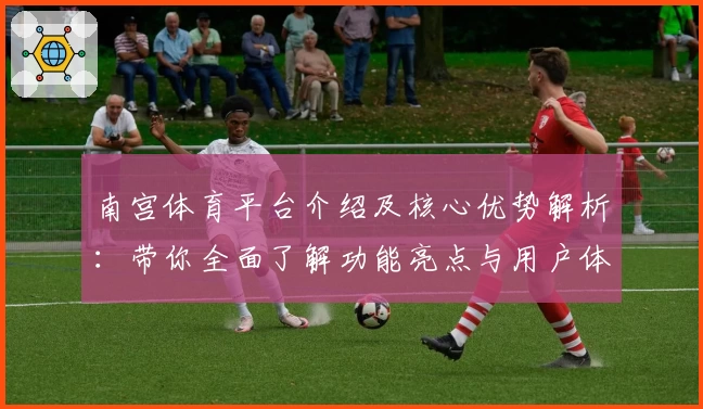 南宫体育平台介绍及核心优势解析：带你全面了解功能亮点与用户体验